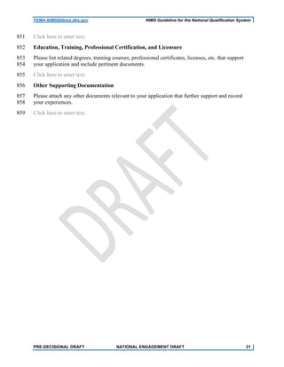 FEMA-NIMS@fema.dhs.gov NIMS Guideline for the National Qualification System
Click here to enter text.851
Education, Training, Professional Certification, and Licensure852
Please list related degrees, training courses, professional certificates, licenses, etc. that support853
your application and include pertinent documents.854
Click here to enter text.855
Other Supporting Documentation856
Please attach any other documents relevant to your application that further support and record857
your experiences.858
Click here to enter text.859
PRE-DECISIONAL DRAFT NATIONAL ENGAGEMENT DRAFT 31
 