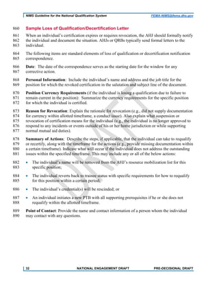 NIMS Guideline for the National Qualification System FEMA-NIMS@fema.dhs.gov
Sample Loss of Qualification/Decertification Letter860
When an individual’s certification expires or requires revocation, the AHJ should formally notify861
the individual and document the situation. AHJs or QRBs typically send formal letters to the862
individual.863
The following items are standard elements of loss of qualification or decertification notification864
correspondence.865
Date: The date of the correspondence serves as the starting date for the window for any866
corrective action.867
Personal Information: Include the individual’s name and address and the job title for the868
position for which the revoked certification in the salutation and subject line of the document.869
Position Currency Requirements (if the individual is losing a qualification due to failure to870
remain current in the position): Summarize the currency requirements for the specific position871
for which the individual is certified.872
Reason for Revocation: Explain the rationale for revocation (e.g., did not supply documentation873
for currency within allotted timeframe, a conduct issue). Also explain what suspension or874
revocation of certification means for the individual (e.g., the individual is no longer approved to875
respond to any incidents or events outside of his or her home jurisdiction or while supporting876
normal mutual aid duties).877
Summary of Actions: Describe the steps, if applicable, that the individual can take to requalify878
or recertify, along with the timeframe for the actions (e.g., provide missing documentation within879
a certain timeframe). Indicate what will occur if the individual does not address the outstanding880
issues within the specified timeframe. This may include any or all of the below actions:881
• The individual’s name will be removed from the AHJ’s resource mobilization list for this882
specific position;883
• The individual reverts back to trainee status with specific requirements for how to requalify884
for this position within a certain period;885
• The individual’s credential(s) will be rescinded; or886
• An individual initiates a new PTB with all supporting prerequisites if he or she does not887
requalify within the allotted timeframe.888
Point of Contact: Provide the name and contact information of a person whom the individual889
may contact with any questions.890
32 NATIONAL ENGAGEMENT DRAFT PRE-DECISIONAL DRAFT
 