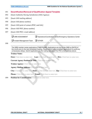 FEMA-NIMS@fema.dhs.gov NIMS Guideline for the National Qualification System
Decertification/Removal of Qualification Appeal Template891
[Insert Authority Having Jurisdiction (AHJ) Agency]892
[Insert AHJ mailing address]893
[Insert AHJ phone number]894
[Insert AHJ point of contact (POC) and title]895
[Insert AHJ POC phone number]896
[Insert AHJ POC e-mail address]897
 QRB ASSIGNMENT  Operations/Coordination Center/Emergency Operations Center
 Incident Management Team  OTHER
898
The QRB member review applications [TIMEFRAME]. Applications are due to the QRB by [DATE] of
the month prior to the next scheduled meeting. Please submit only completed applications to avoid any
unnecessary delays. Submit applications to the mailing address or the POC email address above.
Trainee Name:
First: Click here to enter text. Last: Click here to enter text. M.I.: Click here to enter text.
Current Agency Position or Title: Click here to enter text.
Trainee Agency: Click here to enter text.
Agency Mailing Address: Click here to enter text.
City: Click here to enter text. State: Click here to enter text. Zip: Click here to enter text.
Phone: Click here to enter text. Email: Click here to enter text.
Position for Consideration: Click here to enter text.899
PRE-DECISIONAL DRAFT NATIONAL ENGAGEMENT DRAFT 33
 