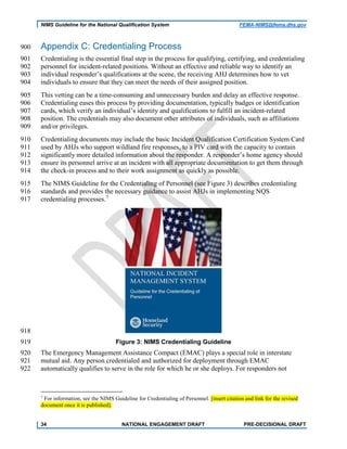 NIMS Guideline for the National Qualification System FEMA-NIMS@fema.dhs.gov
Appendix C: Credentialing Process900
Credentialing is the essential final step in the process for qualifying, certifying, and credentialing901
personnel for incident-related positions. Without an effective and reliable way to identify an902
individual responder’s qualifications at the scene, the receiving AHJ determines how to vet903
individuals to ensure that they can meet the needs of their assigned position.904
This vetting can be a time-consuming and unnecessary burden and delay an effective response.905
Credentialing eases this process by providing documentation, typically badges or identification906
cards, which verify an individual’s identity and qualifications to fulfill an incident-related907
position. The credentials may also document other attributes of individuals, such as affiliations908
and/or privileges.909
Credentialing documents may include the basic Incident Qualification Certification System Card910
used by AHJs who support wildland fire responses, to a PIV card with the capacity to contain911
significantly more detailed information about the responder. A responder’s home agency should912
ensure its personnel arrive at an incident with all appropriate documentation to get them through913
the check-in process and to their work assignment as quickly as possible.914
The NIMS Guideline for the Credentialing of Personnel (see Figure 3) describes credentialing915
standards and provides the necessary guidance to assist AHJs in implementing NQS916
credentialing processes.7
917
918
Figure 3: NIMS Credentialing Guideline919
The Emergency Management Assistance Compact (EMAC) plays a special role in interstate920
mutual aid. Any person credentialed and authorized for deployment through EMAC921
automatically qualifies to serve in the role for which he or she deploys. For responders not922
7
For information, see the NIMS Guideline for Credentialing of Personnel. [insert citation and link for the revised
document once it is published].
34 NATIONAL ENGAGEMENT DRAFT PRE-DECISIONAL DRAFT
 