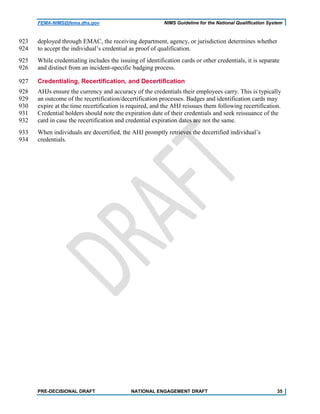 FEMA-NIMS@fema.dhs.gov NIMS Guideline for the National Qualification System
deployed through EMAC, the receiving department, agency, or jurisdiction determines whether923
to accept the individual’s credential as proof of qualification.924
While credentialing includes the issuing of identification cards or other credentials, it is separate925
and distinct from an incident-specific badging process.926
Credentialing, Recertification, and Decertification927
AHJs ensure the currency and accuracy of the credentials their employees carry. This is typically928
an outcome of the recertification/decertification processes. Badges and identification cards may929
expire at the time recertification is required, and the AHJ reissues them following recertification.930
Credential holders should note the expiration date of their credentials and seek reissuance of the931
card in case the recertification and credential expiration dates are not the same.932
When individuals are decertified, the AHJ promptly retrieves the decertified individual’s933
credentials.934
PRE-DECISIONAL DRAFT NATIONAL ENGAGEMENT DRAFT 35
 