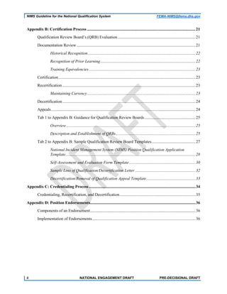 NIMS Guideline for the National Qualification System FEMA-NIMS@fema.dhs.gov
Appendix B: Certification Process ..........................................................................................................21
Qualification Review Board’s (QRB) Evaluation............................................................................21
Documentation Review ....................................................................................................................21
Historical Recognition.........................................................................................................22
Recognition of Prior Learning.............................................................................................22
Training Equivalencies ........................................................................................................23
Certification......................................................................................................................................23
Recertification ..................................................................................................................................23
Maintaining Currency..........................................................................................................23
Decertification..................................................................................................................................24
Appeals.............................................................................................................................................24
Tab 1 to Appendix B: Guidance for Qualification Review Boards..................................................25
Overview ..............................................................................................................................25
Description and Establishment of QRBs..............................................................................25
Tab 2 to Appendix B: Sample Qualification Review Board Templates...........................................27
National Incident Management System (NIMS) Position Qualification Application
Template...............................................................................................................................28
Self-Assessment and Evaluation Form Template.................................................................30
Sample Loss of Qualification/Decertification Letter ...........................................................32
Decertification/Removal of Qualification Appeal Template................................................33
Appendix C: Credentialing Process ........................................................................................................34
Credentialing, Recertification, and Decertification..........................................................................35
Appendix D: Position Endorsements.......................................................................................................36
Components of an Endorsement.......................................................................................................36
Implementation of Endorsements.....................................................................................................36
ii NATIONAL ENGAGEMENT DRAFT PRE-DECISIONAL DRAFT
 