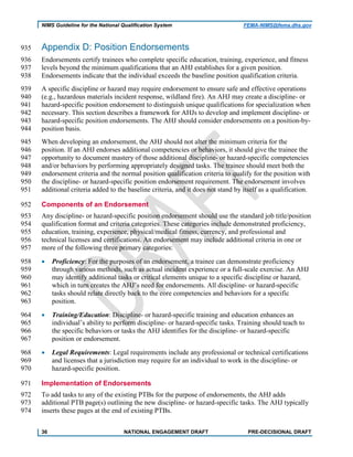 NIMS Guideline for the National Qualification System FEMA-NIMS@fema.dhs.gov
Appendix D: Position Endorsements935
Endorsements certify trainees who complete specific education, training, experience, and fitness936
levels beyond the minimum qualifications that an AHJ establishes for a given position.937
Endorsements indicate that the individual exceeds the baseline position qualification criteria.938
A specific discipline or hazard may require endorsement to ensure safe and effective operations939
(e.g., hazardous materials incident response, wildland fire). An AHJ may create a discipline- or940
hazard-specific position endorsement to distinguish unique qualifications for specialization when941
necessary. This section describes a framework for AHJs to develop and implement discipline- or942
hazard-specific position endorsements. The AHJ should consider endorsements on a position-by-943
position basis.944
When developing an endorsement, the AHJ should not alter the minimum criteria for the945
position. If an AHJ endorses additional competencies or behaviors, it should give the trainee the946
opportunity to document mastery of those additional discipline- or hazard-specific competencies947
and/or behaviors by performing appropriately designed tasks. The trainee should meet both the948
endorsement criteria and the normal position qualification criteria to qualify for the position with949
the discipline- or hazard-specific position endorsement requirement. The endorsement involves950
additional criteria added to the baseline criteria, and it does not stand by itself as a qualification.951
Components of an Endorsement952
Any discipline- or hazard-specific position endorsement should use the standard job title/position953
qualification format and criteria categories. These categories include demonstrated proficiency,954
education, training, experience, physical/medical fitness, currency, and professional and955
technical licenses and certifications. An endorsement may include additional criteria in one or956
more of the following three primary categories:957
• Proficiency: For the purposes of an endorsement, a trainee can demonstrate proficiency958
through various methods, such as actual incident experience or a full-scale exercise. An AHJ959
may identify additional tasks or critical elements unique to a specific discipline or hazard,960
which in turn creates the AHJ’s need for endorsements. All discipline- or hazard-specific961
tasks should relate directly back to the core competencies and behaviors for a specific962
position.963
• Training/Education: Discipline- or hazard-specific training and education enhances an964
individual’s ability to perform discipline- or hazard-specific tasks. Training should teach to965
the specific behaviors or tasks the AHJ identifies for the discipline- or hazard-specific966
position or endorsement.967
• Legal Requirements: Legal requirements include any professional or technical certifications968
and licenses that a jurisdiction may require for an individual to work in the discipline- or969
hazard-specific position.970
Implementation of Endorsements971
To add tasks to any of the existing PTBs for the purpose of endorsements, the AHJ adds972
additional PTB page(s) outlining the new discipline- or hazard-specific tasks. The AHJ typically973
inserts these pages at the end of existing PTBs.974
36 NATIONAL ENGAGEMENT DRAFT PRE-DECISIONAL DRAFT
 
