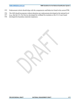 FEMA-NIMS@fema.dhs.gov NIMS Guideline for the National Qualification System
Endorsement criteria should align with the competencies and behaviors listed in the current PTB.975
The AHJ should incorporate without alteration any endorsements developed at the national level976
(e.g., that the U.S. Fire Service developed for wildland fire incidents or the U.S. Coast Guard977
developed for hazardous materials responses).978
PRE-DECISIONAL DRAFT NATIONAL ENGAGEMENT DRAFT 37
 