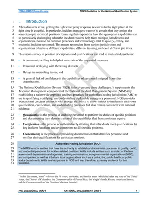 FEMA-NIMS@fema.dhs.gov NIMS Guideline for the National Qualification System
I. Introduction1
When disasters strike, getting the right emergency response resources to the right place at the2
right time is essential. In particular, incident managers want to be certain that they assign the3
correct people to critical positions. Ensuring that responders have the appropriate capabilities can4
be particularly challenging when the incident requires help from multiple jurisdictions and5
organizations, because no common processes and terminology exist to qualify, certify, and6
credential incident personnel. This means responders from various jurisdictions and7
organizations often have different capabilities, different training, and even different job titles.8
This inconsistency in position descriptions and qualifications can lead to mutual aid problems:9
• A community willing to help but uncertain of the requested resources;10
• Personnel deploying with the wrong skillsets;11
• Delays in assembling teams; and12
• A general lack of confidence in the capabilities of personnel assigned from other13
organizations.14
The National Qualification System (NQS) helps overcome these challenges. It supplements the15
Resource Management component of the National Incident Management System (NIMS) by16
establishing a nationwide approach and best practices for authorities having jurisdiction (AHJ) to17
use in qualifying, certifying, and credentialing deployable emergency personnel. NQS provides18
foundational concepts and tools with enough flexibility to allow entities to implement their own19
qualification, certification, and credentialing processes but also remain consistent with national20
guidance.21
• Qualification is the process of enabling personnel to perform the duties of specific positions22
and documenting their demonstration of the capabilities that those positions require.23
• Certification is the process of authoritatively attesting that individuals meet qualifications for24
key incident functions and are competent to fill specific positions.25
• Credentialing is the process of providing documentation that identifies personnel and26
verifies their qualifications for particular positions.27
Authorities Having Jurisdiction (AHJ)28
The NIMS term for entities that have the authority to establish and administer processes to qualify, certify,29
and credential personnel for incident-related positions. AHJs include entities such as state1 or Federal30
government departments and agencies, training commissions, nongovernmental organizations (NGO),31
and companies, as well as tribal and local organizations such as a police, fire, public health, or public32
works departments. AHJs are key players in NQS and are, therefore, a primary audience for this33
Guideline.34
1
In this document, “state” refers to the 56 states, territories, and insular areas (which includes any state of the United
States, the District of Columbia, the Commonwealth of Puerto Rico, the Virgin Islands, Guam, American Samoa,
and the Commonwealth of the Northern Mariana Islands).
PRE-DECISIONAL DRAFT NATIONAL ENGAGEMENT DRAFT 1
 