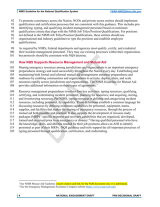 NIMS Guideline for the National Qualification System FEMA-NIMS@fema.dhs.gov
To promote consistency across the Nation, NGOs and private sector entities should implement92
qualification and certification processes that are consistent with this guidance. This includes pre-93
identifying, typing, and qualifying incident management personnel based on minimum94
qualification criteria that align with the NIMS Job Titles/Position Qualifications. For positions95
not defined in the NIMS Job Titles/Position Qualifications, these entities should use96
organizational and industry guidelines to type the positions and establish employee97
qualifications.98
As required by NIMS, Federal departments and agencies must qualify, certify, and credential99
their incident management personnel. They may use existing processes within their organization,100
but protocols should be consistent with NQS doctrine.101
How NQS Supports Resource Management and Mutual Aid102
Sharing emergency resources among jurisdictions and organizations is an important emergency103
preparedness strategy and used successfully throughout the Nation every day. Establishing and104
maintaining both formal and informal mutual aid arrangements enhances preparedness and105
readiness by enabling communities and organizations to activate, deploy, share, and scale106
resources rapidly across jurisdictions and organizations. The NIMS Guideline for Mutual Aid107
provides additional information on these types of agreements.3
108
Resource management preparedness involves four key activities: typing resources; qualifying,109
certifying, and credentialing incident personnel; planning for resources; and acquiring, storing,110
and inventorying resources. Per NIMS, typing resources is defining and categorizing incident111
resources, including personnel, by capability. These definitions establish a common language for112
discussing resources by defining minimum capabilities for personnel, equipment, teams,113
supplies, and facilities that makes the sharing of emergency resources, through the process of114
mutual aid both possible and practical. It also supports the development of mission-ready115
packages (MRP) - specific response and recovery capabilities that are organized, developed,116
trained and exercised prior to an emergency or disaster.4
Having qualified personnel who have117
the knowledge, skills, and abilities needed for their job positions allows an AHJ to identify118
personnel as part of their MRPs. NQS guidance and tools support the all-important processes of119
typing personnel through qualification, certification, and credentialing.120
3
See NIMS Mutual Aid Guideline. [insert citation and link for the NQS document once it is published].
4
See the Emergency Management Assistance Compact website (https://www.emacweb.org).
4 NATIONAL ENGAGEMENT DRAFT PRE-DECISIONAL DRAFT
 