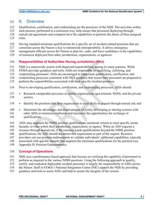 FEMA-NIMS@fema.dhs.gov NIMS Guideline for the National Qualification System
II. Overview121
Qualification, certification, and credentialing are the processes of the NQS. The activities within122
each process, performed in a consistent way, help ensure that personnel deploying through123
mutual aid agreements and compacts have the capabilities to perform the duties of their assigned124
roles.125
Having standard minimum qualifications for a specific set of incident-related positions that are126
consistent across the Nation is key to nationwide interoperability. It allows emergency127
management officials across the Nation to plan for, order, and have confidence in the capabilities128
of resources deployed from other jurisdictions, organizations, or agencies.129
Responsibilities of Authorities Having Jurisdiction (AHJ)130
NQS is a nationwide system with dispersed responsibilities among its many partners. While131
FEMA provides guidance and tools, AHJs are responsible for qualifying, certifying, and132
credentialing personnel. AHJs are encouraged to implement qualification, certification, and133
credentialing processes consistent with NQS guidance that ensure their personnel are prepared to134
perform the responsibilities associated with their specific incident positions.135
Prior to developing qualification, certification, and credentialing processes, AHJs should:136
• Research comparable processes in similar organizations (government, NGOs, and the private137
sector);138
• Identify the positions that their organization is most likely to request through mutual aid; and139
• Determine the advantages and disadvantages of jointly developing or sharing systems with140
other AHJs to minimize confusion and maximize the opportunities for exchange of141
qualifications.142
AHJs may augment the NIMS position qualifications minimum criteria to meet specific needs,143
hazards, or risks within their jurisdiction, organization, or agency. When an AHJ requests a144
resource through mutual aid, if the resource needs qualifications beyond the NIMS position145
qualifications, the AHJ should document that requirement as part of the request. Resource146
providers can use position endorsements to validate individuals’ additional capabilities, typically147
associated with specific hazards that augment the minimum qualifications for the position (see148
Appendix D: Position Endorsements).149
Concept of Operations150
NQS uses a performance-based approach that focuses on verifying the capability of personnel to151
perform as required in the various NIMS positions. Using the following approach to qualify,152
certify, and credential deployable incident personnel is largely the responsibility of AHJs across153
the Nation. Staff in FEMA’s National Integration Center (NIC) support the NQS by providing154
guidance and tools to assist AHJs and help to assure the integrity of the system.155
PRE-DECISIONAL DRAFT NATIONAL ENGAGEMENT DRAFT 5
 