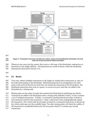 NISTIR 8202 (DRAFT) BLOCKCHAIN TECHNOLOGY OVERVIEW
19
497
Figure 4 - Transaction 4 has been included into a block, nodes are transmitting the information; the final498
node has not yet received the latest information499
Whenever new users join the system, they receive a full copy of the blockchain, making loss or500
destruction of the ledger difficult. All transactions are stored in blocks within the blockchain501
(transactions discussed in Section 2.2).502
503
2.6 Blocks504
Users may submit candidate transactions to the ledger by sending these transactions to some of505
the nodes participating in the blockchain. Submitted transactions are propagated to the other506
nodes in the network (but this by itself does not include the transaction in the blockchain). The507
distributed transactions then wait in a queue, or transaction pool, until they are added to the508
blockchain by a mining node.509
Mining nodes are the subset of nodes that maintain the blockchain by publishing new blocks.510
Transaction are added to the blockchain when a mining node publishes a block. A block contains511
a set of validated transactions. ‘Validity’ is ensured by checking that the providers of funds in512
each transaction (listed in the transaction’s ‘input’ values) have each cryptographically signed513
the transaction. This verifies that the providers of funds for a transaction had access to the private514
key which could sign over the available funds. The other mining nodes will check the validity of515
all transactions in a published block and will not accept a block if it contains any invalid516
transactions.517
 