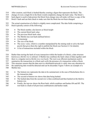 NISTIR 8202 (DRAFT) BLOCKCHAIN TECHNOLOGY OVERVIEW
20
After creation, each block is hashed thereby creating a digest that represents the block. The518
change of even a single bit in the block would completely change the hash value. The block’s519
hash digest is used to help protect the block from change since all nodes will have a copy of the520
block’s hash and can then check to make sure that the block has not been changed.521
The actual construction of a block is slightly more complicated. The data fields comprising a522
block typically consist of the following:523
• The block number, also known as block height524
• The current block hash value525
• The previous block hash value526
• The Merkle tree root hash (defined below)527
• A timestamp528
• The size of the block529
• The nonce value, which is a number manipulated by the mining node to solve the hash530
puzzle that gives them the right to publish the block (see Section 4.1 for details)531
• A list of transactions included within the block532
533
Rather than storing the hash of every transaction within the header of a block, a data structure534
known as a Merkle tree is utilized. A Merkle tree combines the hash values of data together until535
there is a singular root (a Merkle tree root hash). The root is an efficient mechanism used to536
summarize the transactions in a block and verify the presence of a transaction within a block.537
This structure ensures that the data sent in a distributed network is valid, since any alteration to538
the underlying data would be detected and can be discarded. Figure 5 shows an example of a539
Merkle tree:540
• The bottom row represents the data to be summarized, in the case of blockchains this is541
the transaction data.542
• The second to bottom row shows that data being hashed.543
• The hashed data from the second row is then combined and then hashed on the third to544
bottom row.545
• Finally, the top row shows the Root hash, which combines and hashes H4 and H5. The546
root hash is a hash of all previous combinations and hashes made.547
 
