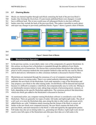 NISTIR 8202 (DRAFT) BLOCKCHAIN TECHNOLOGY OVERVIEW
23
2.7 Chaining Blocks558
Blocks are chained together through each block containing the hash of the previous block’s559
header, thus forming the blockchain. If a previously published block were changed, it would560
have a different hash. This in turn would cause all subsequent blocks to also have different561
hashes since they include the hash of the previous block. This makes it possible to easily detect562
and reject any changes to previously published blocks. Figure 7 shows a generic chain of blocks.563
564
Figure 7: Generic Chain of Blocks565
3 Blockchains in Operation566
In the previous section, we provided a static view of the components of a generic blockchain. In567
this section, we discuss how a blockchain is expanded through the addition of new blocks568
representing sets of transactions. We discuss here a permissionless blockchain that utilizes the569
proof of work consensus method (the most popular method to date and the one used by Bitcoin570
and its derivatives). Information on other consensus methods is discussed in Section 4 below.571
Blockchains are maintained through the consensus of a set of computers running blockchain572
software, known as mining nodes. There is no central authority determining which node573
publishes the next block on the blockchain. Each node maintains a copy of the blockchain and574
may propose a new block to the other mining nodes. Invalid blocks will be detected and rejected575
because it is difficult to compute a valid block, but computationally easy to verify one. Mining is576
an intentionally resource-intensive task, taking large amounts of processing power, memory, or577
both, depending on the specific blockchain application. The consensus protocol that determines578
which new block gets added to the blockchain is discussed in Section 4.579
As mentioned earlier, any computer running blockchain software is considered a node of that580
blockchain. There are generally two types of nodes: full nodes and lightweight nodes. The job of581
a full node is to store the blockchain data, pass along the data to other nodes, and ensure newly582
added blocks are valid. Validation entails ensuring that the format of the block is correct, all583
hashes in the new block were computed correctly, the new block contains the hash of the584
previous block, and each transaction in the block is valid and signed by the appropriate parties.585
Full nodes may also act as mining nodes (i.e., generating new blocks). Lightweight nodes do not586
need to store full copies of the blockchain and often pass their data on to full nodes to be587
 