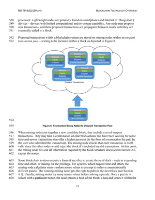 NISTIR 8202 (DRAFT) BLOCKCHAIN TECHNOLOGY OVERVIEW
24
processed. Lightweight nodes are generally found on smartphones and Internet of Things (IoT)588
devices—devices with limited computational and/or storage capability. Any node may propose589
new transactions, and these proposed transactions are propagated between nodes until they are590
eventually added to a block.591
Proposed transactions within a blockchain system are stored on mining nodes within an unspent592
transaction pool—waiting to be included within a block as depicted in Figure 8.593
594
Figure 8: Transaction Being Added to Unspent Transaction Pool595
When mining nodes put together a new candidate block, they include a set of unspent596
transactions. They may take a combination of older transactions that have been waiting for some597
time and newer transactions that offer a higher payment (in the form of a transaction fee paid by598
the user who submitted the transaction). The mining node checks that each transaction is itself599
valid since the other nodes would reject the block if it included invalid transactions. At this point,600
the mining node fills out all information required by the block structure discussed in Section 2.6,601
except the nonce.602
Some blockchain systems require a form of sacrifice to create the next block – such as expending603
time and effort, or staking for the privilege. For systems, which require time and effort, the604
mining node calculates many random nonce values to attempt to solve a computationally605
difficult puzzle. The winning mining node gets the right to publish the next block (see Section606
4.1). Usually, mining nodes try many nonce values before solving a puzzle. Once a puzzle is607
solved with a particular nonce, the node creates a hash of the block’s data and stores it within the608
 