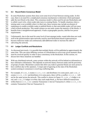 NISTIR 8202 (DRAFT) BLOCKCHAIN TECHNOLOGY OVERVIEW
30
4.3 Round Robin Consensus Model761
In some blockchain systems there does exist some level of trust between mining nodes. In this762
case, there is no need for a complicated consensus mechanisms to determine which participant763
adds the next block to the chain. This consensus model is often used for private blockchains and764
is called round robin, where nodes take turns in creating blocks. To handle situations where a765
mining node is not available when it is their turn, these systems may include an element of766
randomness to enable available nodes to publish blocks so that unavailable nodes will not cause767
a halt in block production. This model ensures no one node creates the majority of the blocks, it768
benefits from a straightforward approach, it lacks cryptographic puzzles, and has low power769
requirements.770
Unfortunately, due to the need for some level of trust amongst nodes, round robin does not work771
well in the permissionless open networks used by most blockchain based cryptocurrencies772
because malicious nodes can continuously add additional nodes to increase the odds of773
subverting the network.774
4.4 Ledger Conflicts and Resolutions775
As discussed previously, it is possible that multiple blocks will be published at approximately the776
same time. This can cause differing versions of a blockchain to exist at any given moment; these777
must be resolved quickly in order to have consistency in the blockchain. In this section, we778
discuss how these situations are handled.779
With any distributed network, some systems within the network will be behind on information or780
have alternative information. This depends on network latency between nodes and the proximity781
of groups of nodes. Blockchain systems that allow any node to generate blocks are more prone to782
have conflicts due to this openness. A major part of agreeing on the state of the blockchain783
system (coming to consensus) is resolving conflicting data.784
For example, if node_A creates block_n(A) and distributes it to some peers, and node_B785
creates block_n(B) and distributes it to some peers, there will be a conflict. block_n will786
not be the same across the network. This conflict is shown in Figure 11, node_a’s ledger is in787
red, and node_b’s ledger is in blue; they each made block_n, but have different transactions788
within them (block_n(A) contains Transaction 3, but not Transaction 4, while block_n(B)789
contains Transaction 4 but not Transaction 3).790
 
