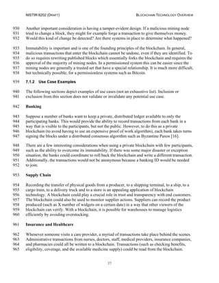 NISTIR 8202 (DRAFT) BLOCKCHAIN TECHNOLOGY OVERVIEW
37
Another important consideration is having a tamper-evident design. If a malicious mining node930
tried to change a block, they might for example forge a transaction to give themselves money.931
Would this kind of change be detected? Are there systems in place to determine what happened?932
Immutability is important and is one of the founding principles of the blockchain. In general,933
malicious transactions that enter the blockchain cannot be undone, even if they are identified. To934
do so requires rewriting published blocks which essentially forks the blockchain and requires the935
approval of the majority of mining nodes. In a permissioned system this can be easier since the936
mining nodes are generally a trusted set that have a special relationship. It is much more difficult,937
but technically possible, for a permissionless systems such as Bitcoin.938
7.1.2 Use Case Examples939
The following sections depict examples of use cases (not an exhaustive list). Inclusion or940
exclusion from this section does not validate or invalidate any potential use case.941
Banking942
Suppose a number of banks want to keep a private, distributed ledger available to only the943
participating banks. This would provide the ability to record transactions from each bank in a944
way that is visible to the participants, but not the public. However, to do this as a private945
blockchain (to avoid having to use an expensive proof of work algorithm), each bank takes turns946
signing the blocks under a distributed consensus algorithm such as Byzantine Paxos [16].947
There are a few interesting considerations when using a private blockchain with few participants,948
such as the ability to overcome its immutability. If there was some major disaster or exception949
situation, the banks could coordinate to roll back the blockchain and write a different transaction.950
Additionally, the transactions would not be anonymous because a banking ID would be needed951
to join.952
Supply Chain953
Recording the transfer of physical goods from a producer, to a shipping terminal, to a ship, to a954
cargo train, to a delivery truck and to a store is an appealing application of blockchain955
technology. A blockchain could play a crucial role in trust and transparency with end customers.956
The blockchain could also be used to monitor supplier actions. Suppliers can record the product957
produced (such as X number of widgets on a certain date) in a way that other viewers of the958
blockchain can verify. With a blockchain, it is possible for warehouses to manage logistics959
efficiently by avoiding overstocking.960
Insurance and Healthcare961
Whenever someone visits a care provider, a myriad of transactions take place behind the scenes.962
Administrative transactions from nurses, doctors, staff, medical providers, insurance companies,963
and pharmacies could all be written to a blockchain. Transactions (such as checking benefits,964
eligibility, coverage, and the available medicine supply) could be read from the blockchain.965
 
