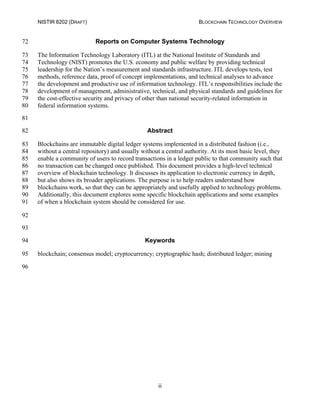 NISTIR 8202 (DRAFT) BLOCKCHAIN TECHNOLOGY OVERVIEW
ii
Reports on Computer Systems Technology72
The Information Technology Laboratory (ITL) at the National Institute of Standards and73
Technology (NIST) promotes the U.S. economy and public welfare by providing technical74
leadership for the Nation’s measurement and standards infrastructure. ITL develops tests, test75
methods, reference data, proof of concept implementations, and technical analyses to advance76
the development and productive use of information technology. ITL’s responsibilities include the77
development of management, administrative, technical, and physical standards and guidelines for78
the cost-effective security and privacy of other than national security-related information in79
federal information systems.80
81
Abstract82
Blockchains are immutable digital ledger systems implemented in a distributed fashion (i.e.,83
without a central repository) and usually without a central authority. At its most basic level, they84
enable a community of users to record transactions in a ledger public to that community such that85
no transaction can be changed once published. This document provides a high-level technical86
overview of blockchain technology. It discusses its application to electronic currency in depth,87
but also shows its broader applications. The purpose is to help readers understand how88
blockchains work, so that they can be appropriately and usefully applied to technology problems.89
Additionally, this document explores some specific blockchain applications and some examples90
of when a blockchain system should be considered for use.91
92
93
Keywords94
blockchain; consensus model; cryptocurrency; cryptographic hash; distributed ledger; mining95
96
 