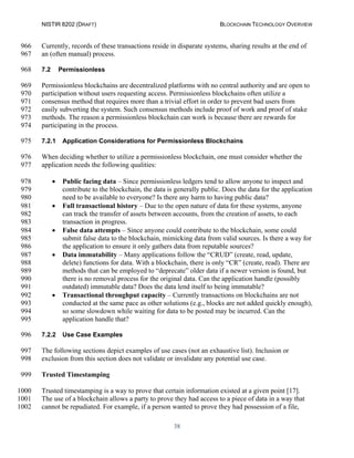 NISTIR 8202 (DRAFT) BLOCKCHAIN TECHNOLOGY OVERVIEW
38
Currently, records of these transactions reside in disparate systems, sharing results at the end of966
an (often manual) process.967
7.2 Permissionless968
Permissionless blockchains are decentralized platforms with no central authority and are open to969
participation without users requesting access. Permissionless blockchains often utilize a970
consensus method that requires more than a trivial effort in order to prevent bad users from971
easily subverting the system. Such consensus methods include proof of work and proof of stake972
methods. The reason a permissionless blockchain can work is because there are rewards for973
participating in the process.974
7.2.1 Application Considerations for Permissionless Blockchains975
When deciding whether to utilize a permissionless blockchain, one must consider whether the976
application needs the following qualities:977
• Public facing data – Since permissionless ledgers tend to allow anyone to inspect and978
contribute to the blockchain, the data is generally public. Does the data for the application979
need to be available to everyone? Is there any harm to having public data?980
• Full transactional history – Due to the open nature of data for these systems, anyone981
can track the transfer of assets between accounts, from the creation of assets, to each982
transaction in progress.983
• False data attempts – Since anyone could contribute to the blockchain, some could984
submit false data to the blockchain, mimicking data from valid sources. Is there a way for985
the application to ensure it only gathers data from reputable sources?986
• Data immutability – Many applications follow the “CRUD” (create, read, update,987
delete) functions for data. With a blockchain, there is only “CR” (create, read). There are988
methods that can be employed to “deprecate” older data if a newer version is found, but989
there is no removal process for the original data. Can the application handle (possibly990
outdated) immutable data? Does the data lend itself to being immutable?991
• Transactional throughput capacity – Currently transactions on blockchains are not992
conducted at the same pace as other solutions (e.g., blocks are not added quickly enough),993
so some slowdown while waiting for data to be posted may be incurred. Can the994
application handle that?995
7.2.2 Use Case Examples996
The following sections depict examples of use cases (not an exhaustive list). Inclusion or997
exclusion from this section does not validate or invalidate any potential use case.998
Trusted Timestamping999
Trusted timestamping is a way to prove that certain information existed at a given point [17].1000
The use of a blockchain allows a party to prove they had access to a piece of data in a way that1001
cannot be repudiated. For example, if a person wanted to prove they had possession of a file,1002
 
