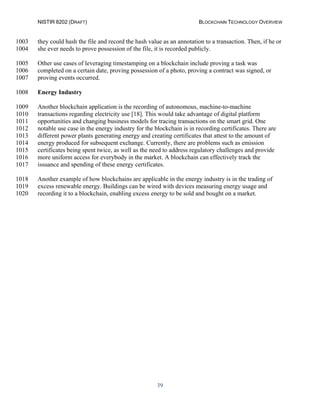 NISTIR 8202 (DRAFT) BLOCKCHAIN TECHNOLOGY OVERVIEW
39
they could hash the file and record the hash value as an annotation to a transaction. Then, if he or1003
she ever needs to prove possession of the file, it is recorded publicly.1004
Other use cases of leveraging timestamping on a blockchain include proving a task was1005
completed on a certain date, proving possession of a photo, proving a contract was signed, or1006
proving events occurred.1007
Energy Industry1008
Another blockchain application is the recording of autonomous, machine-to-machine1009
transactions regarding electricity use [18]. This would take advantage of digital platform1010
opportunities and changing business models for tracing transactions on the smart grid. One1011
notable use case in the energy industry for the blockchain is in recording certificates. There are1012
different power plants generating energy and creating certificates that attest to the amount of1013
energy produced for subsequent exchange. Currently, there are problems such as emission1014
certificates being spent twice, as well as the need to address regulatory challenges and provide1015
more uniform access for everybody in the market. A blockchain can effectively track the1016
issuance and spending of these energy certificates.1017
Another example of how blockchains are applicable in the energy industry is in the trading of1018
excess renewable energy. Buildings can be wired with devices measuring energy usage and1019
recording it to a blockchain, enabling excess energy to be sold and bought on a market.1020
 