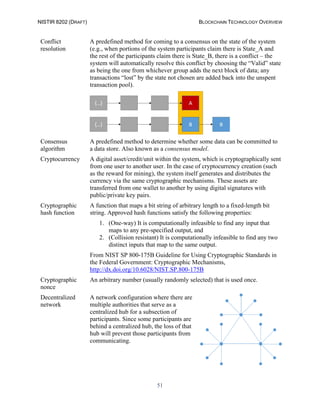 NISTIR 8202 (DRAFT) BLOCKCHAIN TECHNOLOGY OVERVIEW
51
Conflict
resolution
A predefined method for coming to a consensus on the state of the system
(e.g., when portions of the system participants claim there is State_A and
the rest of the participants claim there is State_B, there is a conflict – the
system will automatically resolve this conflict by choosing the “Valid” state
as being the one from whichever group adds the next block of data; any
transactions “lost” by the state not chosen are added back into the unspent
transaction pool).
Consensus
algorithm
A predefined method to determine whether some data can be committed to
a data store. Also known as a consensus model.
Cryptocurrency A digital asset/credit/unit within the system, which is cryptographically sent
from one user to another user. In the case of cryptocurrency creation (such
as the reward for mining), the system itself generates and distributes the
currency via the same cryptographic mechanisms. These assets are
transferred from one wallet to another by using digital signatures with
public/private key pairs.
Cryptographic
hash function
A function that maps a bit string of arbitrary length to a fixed-length bit
string. Approved hash functions satisfy the following properties:
1. (One-way) It is computationally infeasible to find any input that
maps to any pre-specified output, and
2. (Collision resistant) It is computationally infeasible to find any two
distinct inputs that map to the same output.
From NIST SP 800-175B Guideline for Using Cryptographic Standards in
the Federal Government: Cryptographic Mechanisms,
http://dx.doi.org/10.6028/NIST.SP.800-175B
Cryptographic
nonce
An arbitrary number (usually randomly selected) that is used once.
Decentralized
network
A network configuration where there are
multiple authorities that serve as a
centralized hub for a subsection of
participants. Since some participants are
behind a centralized hub, the loss of that
hub will prevent those participants from
communicating.
 