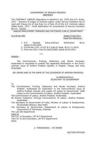 GOVERNMENT OF ANDHRA PRADESH
                            ABSTRACT

The CONTRACT LABOUR (Regulation & Abolition) Act, 1970 and A.P. Rules,
1971 – Revision of wages of contract Labour under Service Condition No.12
read with Clause (b) of Sub Rule (v) of Rule 25 of the A.P. Contract Labour
(R&A) Rules, 1971 – Draft Notification for amendment of Service Condition
No.12 – Issued.
  LABOUR EMPLOYMENT TRAINING AND FACTORIES (LAB.II) DEPARTMENT

G.O.Rt.No.994                                        Dated:15.06.2011
                                                     Read the following:-

          1. A.P.    Gazette      Extra-ordinary      Notification    No.6,
             dated:18.08.2009.
          2. G.O.Rt.No.1337, of LET & F (Lab.II) Dept, dt:27.11.2010.
          3. From the COL Lr.No.S1/3622/2009, dated:20.04.2011.

                            ***
ORDER:-

      The Commissioner, Printing, Stationery and Stores Purchase,
Hyderabad is requested to publish the appended Notification in the Extra-
ordinary issue of Andhra Pradesh Gazette in English, Telugu and Urdu
languages.

 (BY ORDER AND IN THE NAME OF THE GOVERNOR OF ANDHRA PRADESH)

                                             D.SREENIVASULU
                                        SECRETARY TO GOVERNMENT

To
The Commissioner, Printing, Stationery and Stores Purchase, Andhra
      Pradesh, Hyderabad for publication in the Extra-ordinary issue of
      Andhra Pradesh Gazette and supply 20 copies to Government, 1000
      copies to the Commissioner of Labour, Andhra Pradesh, Hyderabad.
The Commissioner of Labour, Andhra Pradesh, Hyderabad.
All District Collectors, through Commissioner of Labour, Andhra Pradesh,
      Hyderabad.
The Secretary to Government of India, Ministry of Labour & Employment,
      Shramshakti Bhavan, New Delhi.
The Secretary to Government, Department of Labour & Employment,
      Government of Tamilnadu, Chennai.
The Law (B) Department.
Copy to:
The P.S. to Secretary, LET & F Department.
The P.A. to Joint Secretary, LET & F Department.
Sf/Sc.


                       // FORWARDED :: BY ORDER

                                                         SECTION OFFICER
 
