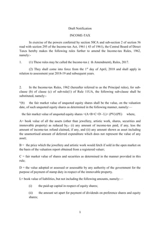 1
Draft Notification
INCOME-TAX
In exercise of the powers conferred by section 50CA and sub-section 2 of section 56
read with section 295 of the Income-tax Act, 1961 ( 43 of 1961), the Central Board of Direct
Taxes hereby makes the following rules further to amend the Income-tax Rules, 1962,
namely:-
1. (1) These rules may be called the Income-tax ( th Amendment), Rules, 2017.
(2) They shall come into force from the 1st
day of April, 2018 and shall apply in
relation to assessment year 2018-19 and subsequent years.
2. In the Income-tax Rules, 1962 (hereafter referred to as the Principal rules), for sub-
clause (b) of clause (c) of sub-rule(1) of Rule 11UA, the following sub-clause shall be
substituted, namely:-
“(b) the fair market value of unquoted equity shares shall be the value, on the valuation
date, of such unquoted equity shares as determined in the following manner, namely:—
the fair market value of unquoted equity shares =(A+B+C+D - L)× (PV)/(PE) where,
A= book value of all the assets (other than jewellery, artistic work, shares, securities and
immovable property) as reduced by,- (i) any amount of income-tax paid, if any, less the
amount of income-tax refund claimed, if any, and (ii) any amount shown as asset including
the unamortised amount of deferred expenditure which does not represent the value of any
asset;
B = the price which the jewellery and artistic work would fetch if sold in the open market on
the basis of the valuation report obtained from a registered valuer;
C = fair market value of shares and securities as determined in the manner provided in this
rule;
D = the value adopted or assessed or assessable by any authority of the government for the
purpose of payment of stamp duty in respect of the immovable property.
L= book value of liabilities, but not including the following amounts, namely:—
(i) the paid-up capital in respect of equity shares;
(ii) the amount set apart for payment of dividends on preference shares and equity
shares;
 