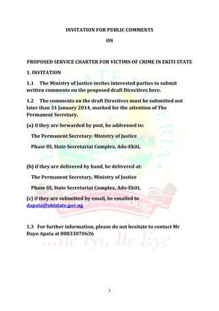 INVITATION FOR PUBLIC COMMENTS
ON

PROPOSED SERVICE CHARTER FOR VICTIMS OF CRIME IN EKITI STATE
1. INVITATION
1.1 The Ministry of Justice invites interested parties to submit
written comments on the proposed draft Directives here.
1.2 The comments on the draft Directives must be submitted not
later than 31 January 2014, marked for the attention of The
Permanent Secretary,
(a) if they are forwarded by post, be addressed to:
The Permanent Secretary: Ministry of Justice
Phase III, State Secretariat Complex, Ado-Ekiti,

(b) if they are delivered by hand, be delivered at:
The Permanent Secretary, Ministry of Justice
Phase III, State Secretariat Complex, Ado-Ekiti,
(c) if they are submitted by email, be emailed to
dapata@ekistate.gov.ng

1.3 For further information, please do not hesitate to contact Mr
Dayo Apata at 08033070636

1

 
