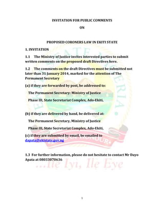 INVITATION FOR PUBLIC COMMENTS
ON

PROPOSED CORONERS LAW IN EKITI STATE
1. INVITATION
1.1 The Ministry of Justice invites interested parties to submit
written comments on the proposed draft Directives here.
1.2 The comments on the draft Directives must be submitted not
later than 31 January 2014, marked for the attention of The
Permanent Secretary
(a) if they are forwarded by post, be addressed to:
The Permanent Secretary: Ministry of Justice
Phase III, State Secretariat Complex, Ado-Ekiti,

(b) if they are delivered by hand, be delivered at:
The Permanent Secretary, Ministry of Justice
Phase III, State Secretariat Complex, Ado-Ekiti,
(c) if they are submitted by email, be emailed to
dapata@ekistate.gov.ng

1.3 For further information, please do not hesitate to contact Mr Dayo
Apata at 08033070636

1

 