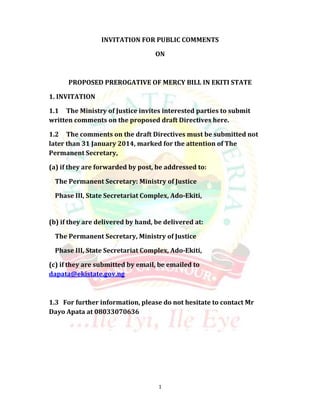 INVITATION FOR PUBLIC COMMENTS
ON

PROPOSED PREROGATIVE OF MERCY BILL IN EKITI STATE
1. INVITATION
1.1 The Ministry of Justice invites interested parties to submit
written comments on the proposed draft Directives here.
1.2 The comments on the draft Directives must be submitted not
later than 31 January 2014, marked for the attention of The
Permanent Secretary,
(a) if they are forwarded by post, be addressed to:
The Permanent Secretary: Ministry of Justice
Phase III, State Secretariat Complex, Ado-Ekiti,

(b) if they are delivered by hand, be delivered at:
The Permanent Secretary, Ministry of Justice
Phase III, State Secretariat Complex, Ado-Ekiti,
(c) if they are submitted by email, be emailed to
dapata@ekistate.gov.ng

1.3 For further information, please do not hesitate to contact Mr
Dayo Apata at 08033070636

1

 