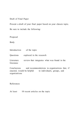 Draft of Final Paper
Present a draft of your final paper based on your chosen topic.
Be sure to include the following:
Proposal
Body
Introduction of the topic
Questions explored in the research
Literature review that integrates what was found in the
literature
Conclusions and recommendations to organizations that, if
enacted, would be helpful to individuals, groups, and
organizations
References
At least 10 recent articles on the topic
 