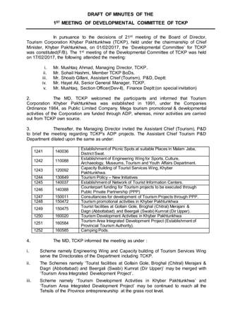 DRAFT OF MINUTES OF THE
1ST MEETING OF DEVELOPMENTAL COMMITTEE OF TCKP
In pursuance to the decisions of 21st meeting of the Board of Director,
Tourism Corporation Khyber Pakhtunkhwa (TCKP), held under the chairmanship of Chief
Minister, Khyber Pakhtunkhwa, on 01/02/2017, the ‘Developmental Committee’ for TCKP
was constituted(F/B). The 1st meeting of the Developmental Committee of TCKP was held
on 17/02/2017, the following attended the meeting:
i. Mr. Mushtaq Ahmad, Managing Director, TCKP.
ii. Mr. Sohail Hashmi, Member TCKP BoDs.
iii. Mr. Shoaib Gillani, Assistant Chief (Tourism), P&D, Deptt:
iv. Mr. Hayat Ali, Senior General Manager. TCKP.
v. Mr. Mushtaq, Section Officer(Dev-II), Finance Deptt:(on special invitation)
2. The MD, TCKP welcomed the participants and informed that Tourism
Corporation Khyber Pakhtunkhwa was established in 1991, under the Companies
Ordinance 1984, as Public Limited Company. Mega tourism promotional & developmental
activities of the Corporation are funded through ADP, whereas, minor activities are carried
out from TCKP own source.
3. Thereafter, the Managing Director invited the Assistant Chief (Tourism), P&D
to brief the meeting regarding TCKP's ADP projects. The Assistant Chief Tourism P&D
Department dilated upon the same as under:
1241 140036
Establishment of Picnic Spots at suitable Places in Malam Jaba,
District Swat.
1242 110088
Establishment of Engineering Wing for Sports, Culture,
Archaeology, Museums, Tourism and Youth Affairs Department.
1243 120092
Capacity Building of Tourist Services Wing, Khyber
Pakhtunkhwa.
1244 130649 Tourism Policy – New Initiatives
1245 140037 Establishment of Network of Tourist Information Centers.
1246 140388
Counterpart funding for Tourism projects to be executed through
Public Private Partnership (PPP)
1247 150011 Consultancies for development of Tourism Projects through PPP.
1248 150472 Tourism promotional activities in Khyber Pakhtunkhwa
1249 150475
Tourist facilities at Gollain Gole, Broghal (Chitral) Merajani &
Dagri (Abbottabad) and Beergali (Swabi) Kumrat (Dir Upper).
1250 160020 Tourism Development Activities in Khyber Pakhtunkhwa
1251 160584
Tourism Area Integrated Development Project (Establishment of
Provincial Tourism Authority).
1252 160585 Camping Pods.
4. The MD, TCKP informed the meeting as under :
i. Scheme namely Engineering Wing and Capacity building of Tourism Services Wing
serve the Directorates of the Department including TCKP.
ii. The Schemes namely ‘Tourist facilities at Gollain Gole, Broghal (Chitral) Merajani &
Dagri (Abbottabad) and Beergali (Swabi) Kumrat (Dir Upper)’ may be merged with
‘Tourism Area Integrated Development Project’.
iii. Scheme namely ‘Tourism Development Activities in Khyber Pakhtunkhwa’ and
‘Tourism Area Integrated Development Project’ may be continued to reach all the
Tehsils of the Province entrepreneurship at the grass root level.
 
