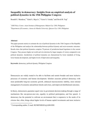 Inequality in democracy: Insights from an empirical analysis of
political dynasties in the 15th Philippine Congress
Ronald U. Mendoza,1 Edsel L. Beja Jr.,2 Victor S. Venida,2 and David B. Yap1

1
AIM Policy Center, Asian Institute of Management, Makati City 1200, Philippines
2
Department of Economics, Ateneo de Manila University, Quezon City 1108, Philippines




Abstract
This paper presents metrics to estimate the size of political dynasties in the 15th Congress of the Republic
of the Philippines and analyze the relationship between political dynasty and socio-economic outcomes.
Results show that political dynasties comprise 70 percent of jurisdiction-based legislators in the current
Congress. They possess higher net worth and win elections by larger margins of victory compared to not
political dynasties. Jurisdictions of political dynasties are characterized by lower standards of living,
lower human development, and higher levels of deprivation and inequality.


Keywords: democracy; political dynasty; Philippine Congress




Democracies are widely touted to be able to facilitate and sustain broader and more inclusive
processes of economic and human development. Scholars associate political democracy with
more predictable long-run economic growth, enhanced macroeconomic stability, more rational
management of economic and political shocks and crises, and improved distributional outcomes.


In theory, democracies guarantee equal voice in government decision-making through a range of
mechanisms like one-person-one-vote, equality in political participation, and free speech. A
democracy has the potential to cultivate an environment that is responsive to the needs of its
citizens that, often, brings about higher levels of human capital investments and more inclusive


    Corresponding author. E-mail: RUMENDOZA@AIM.EDU

                                                     1
 