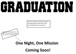 The main image on the picture will go as
                                        the background to show that it is the
                                        most important part on the poster.




We will use a pull quote saying ‘One
night, one mission’ and then ‘Coming
soon’ to draw in the audience more.




                                One Night, One Mission
                                       Coming Soon!
 