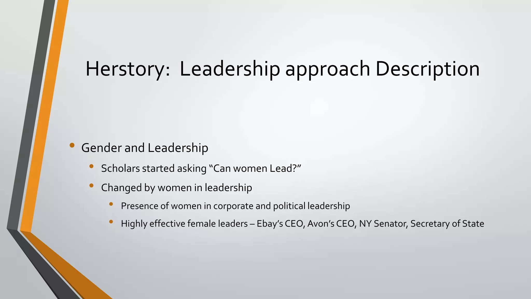 Herstory: Leadership approach Description
• Gender and Leadership
• Scholars started asking “Can women Lead?”
• Changed by women in leadership
• Presence of women in corporate and political leadership
• Highly effective female leaders – Ebay’s CEO, Avon’s CEO, NY Senator, Secretary of State