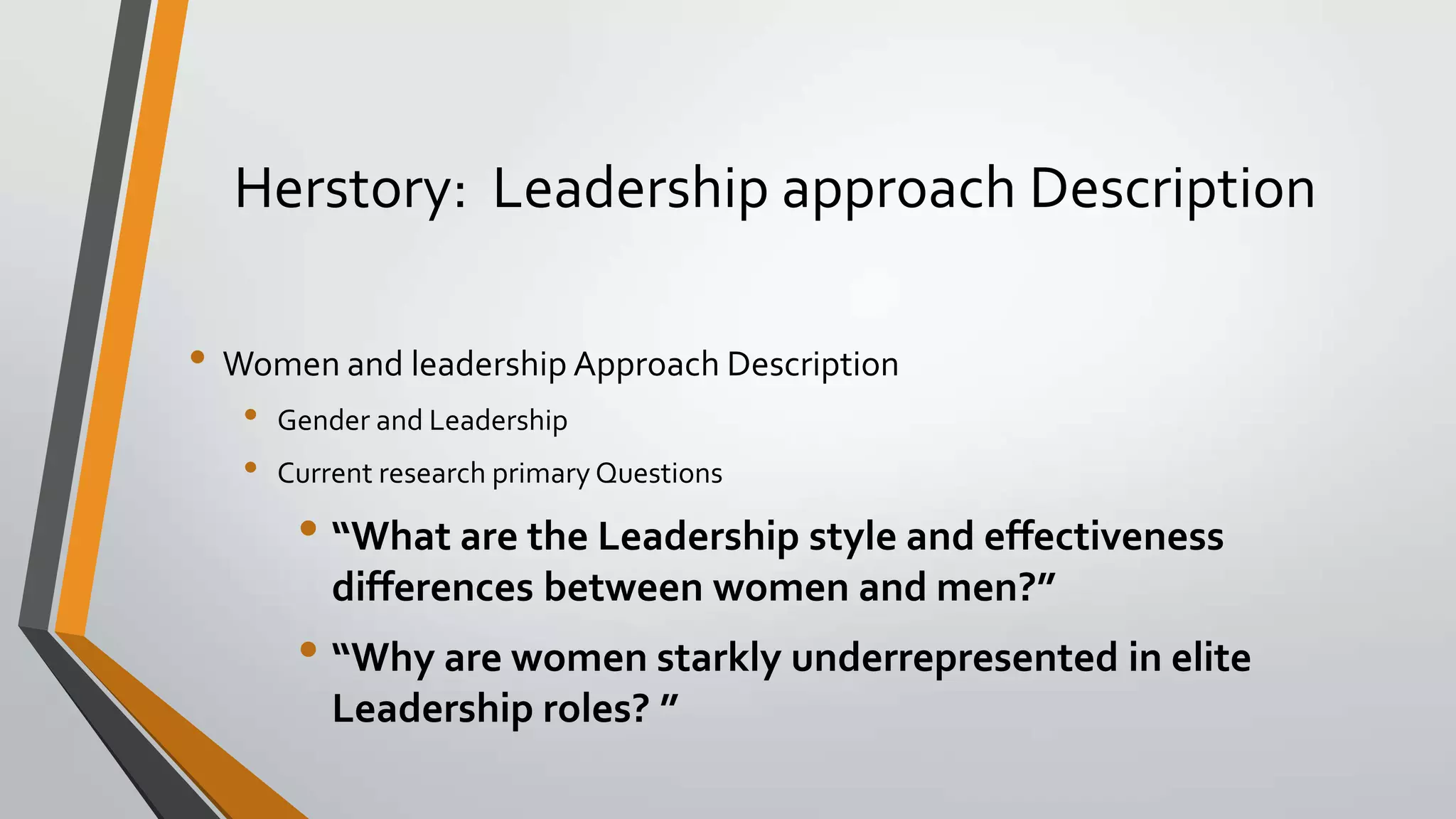 Herstory: Leadership approach Description
• Women and leadership Approach Description
• Gender and Leadership
• Current research primary Questions
• “What are the Leadership style and effectiveness
differences between women and men?”
• “Why are women starkly underrepresented in elite
Leadership roles? ”
