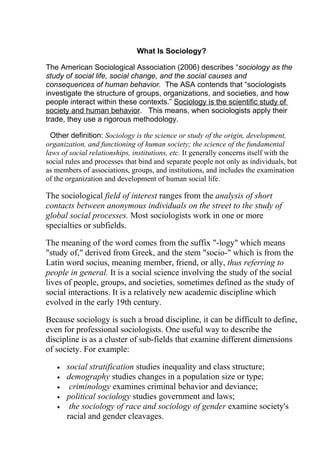What Is Sociology?

The American Sociological Association (2006) describes “sociology as the
study of social life, social change, and the social causes and
consequences of human behavior. The ASA contends that “sociologists
investigate the structure of groups, organizations, and societies, and how
people interact within these contexts.” Sociology is the scientific study of
society and human behavior. This means, when sociologists apply their
trade, they use a rigorous methodology.

  Other definition: Sociology is the science or study of the origin, development,
organization, and functioning of human society; the science of the fundamental
laws of social relationships, institutions, etc. It generally concerns itself with the
social rules and processes that bind and separate people not only as individuals, but
as members of associations, groups, and institutions, and includes the examination
of the organization and development of human social life.

The sociological field of interest ranges from the analysis of short
contacts between anonymous individuals on the street to the study of
global social processes. Most sociologists work in one or more
specialties or subfields.

The meaning of the word comes from the suffix "-logy" which means
"study of," derived from Greek, and the stem "socio-" which is from the
Latin word socius, meaning member, friend, or ally, thus referring to
people in general. It is a social science involving the study of the social
lives of people, groups, and societies, sometimes defined as the study of
social interactions. It is a relatively new academic discipline which
evolved in the early 19th century.

Because sociology is such a broad discipline, it can be difficult to define,
even for professional sociologists. One useful way to describe the
discipline is as a cluster of sub-fields that examine different dimensions
of society. For example:

   •   social stratification studies inequality and class structure;
   •   demography studies changes in a population size or type;
   •    criminology examines criminal behavior and deviance;
   •   political sociology studies government and laws;
   •    the sociology of race and sociology of gender examine society's
       racial and gender cleavages.
 