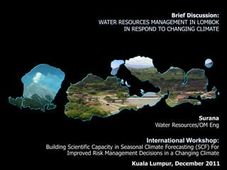 Brief Discussion:
                     WATER RESOURCES MANAGEMENT IN LOMBOK
                             IN RESPOND TO CHANGING CLIMATE




                                                            Surana
                                            Water Resources/OM Eng

                                        International Workshop:
Building Scientific Capacity in Seasonal Climate Forecasting (SCF) For
         Improved Risk Management Decisions in a Changing Climate
                                  Kuala Lumpur, December 2011
 