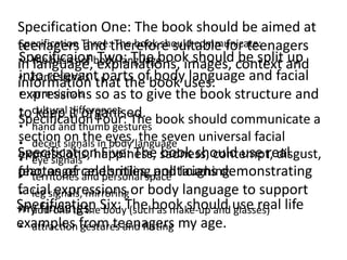 Specification One: The book should be aimed at
teenagers Three:therefore suitable for teenagers
Specification and The book should communicate:
Specificaionbody language images, context and
• the basics of explanations, should be split up
in language,    Two: The book
into relevant
• hand signals parts of body language and facial
information that the book uses.
• arm signals so as to give the book structure and
expressions
• cultural it organised.
to keep differences The book should communicate a
Specification Four:
• hand and thumb gestures
section signals ineyes,language universal facial
• deceit
          on the body the seven
Specification Five: The sadness, contempt, disgust,
expressions, happiness, book should use real
• eye signals
photos of celebrities, politicians demonstrating
fear, anger and personal space laughing.
• territories and smiling and
facialsignals, mirroring or body language to support
• leg expressions
Specification Six: The book should use real life
my findings. body (such as make-up and glasses)
• add-ons to the
examples from teenagers my age.
• attraction gestures and flirting
 