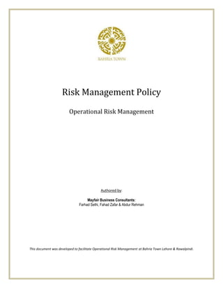 Risk Management Policy
                         Operational Risk Management




                                             Authored by:

                                    Mayfair Business Consultants:
                               Farhad Sethi, Fahad Zafar & Abdur Rehman




This document was developed to facilitate Operational Risk Management at Bahria Town Lahore & Rawalpindi.
 