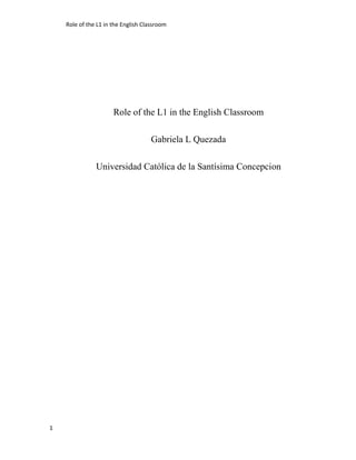 Role of the L1 in the English Classroom




                      Role of the L1 in the English Classroom

                                     Gabriela L Quezada

               Universidad Católica de la Santísima Concepcion




1
 