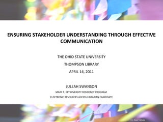 Juleah Swanson ENSURING STAKEHOLDER UNDERSTANDING THROUGH EFFECTIVE COMMUNICATION THE OHIO STATE UNIVERSITY THOMPSON LIBRARY APRIL 14, 2011 JULEAH SWANSON MARY P. KEY DIVERSITY RESIDENCY PROGRAM  ELECTRONIC RESOURCES ACCESS LIBRARIAN CANDIDATE CC: Xavi Talleda 