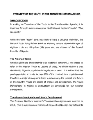 OVERVIEW OF THE YOUTH IN THE TRANSFORMATION AGENDA
INTRODUCTION
In making an ‘Overview of the Youth in the Transformation Agenda,’ it is
important for us to make a conceptual clarification of the term “youth”. Who
is a youth?
While the term “Youth” does not seem to have a universal definition, the
National Youth Policy defines Youth as all young persons between the ages of
eighteen (18) and thirty-five (35) years who are citizens of the Federal
Republic of Nigeria.
The Nigerian Youth
Whereas youth are often referred to as leaders of tomorrow, I will choose to
refer to the Nigerian Youth as Leaders of today. My simple reason is that
statistically, Nigeria’s population is largely youth based. It is settled that the
youth population accounts for over 65% of the country’s total population and
therefore, a major demographic force in determining the present and future
of this Country. Youth are agents of change and development. The Youth
Demography in Nigeria is undoubtedly an advantage for our national
development.
Transformation Agenda and Youth Development
The President Goodluck Jonathan’s Transformation Agenda was launched in
2010. This is a development Framework to speed up Nigeria’s march towards
 