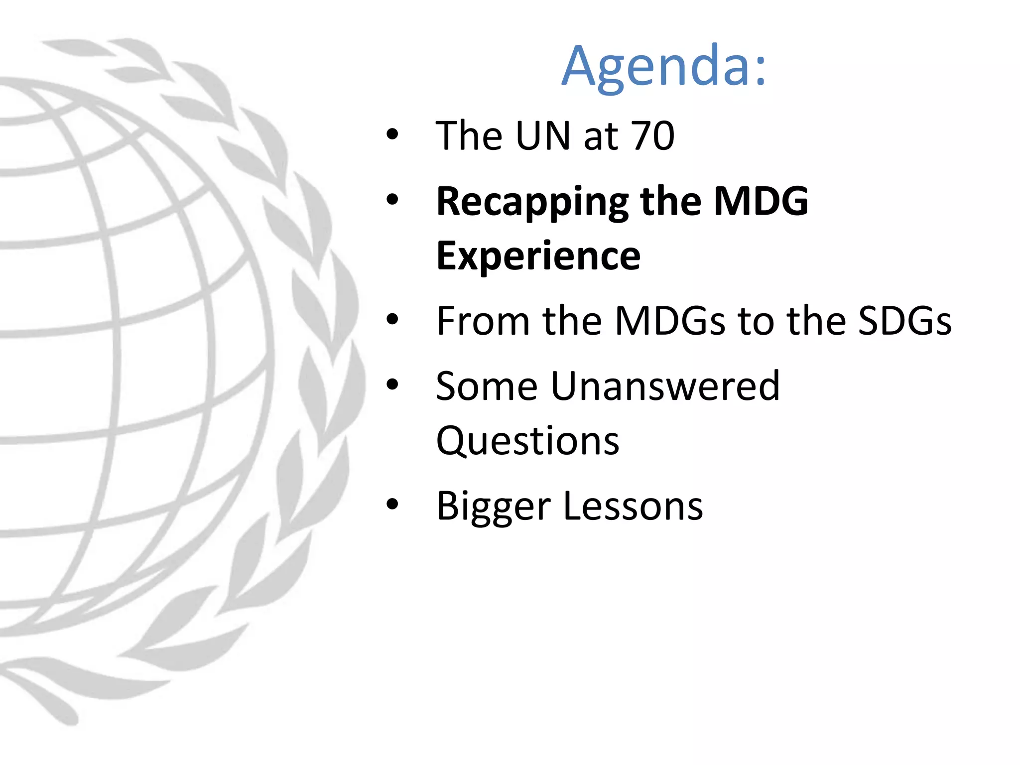 • The UN at 70
• Recapping the MDG
Experience
• From the MDGs to the SDGs
• Some Unanswered
Questions
• Bigger Lessons
Agenda:
 