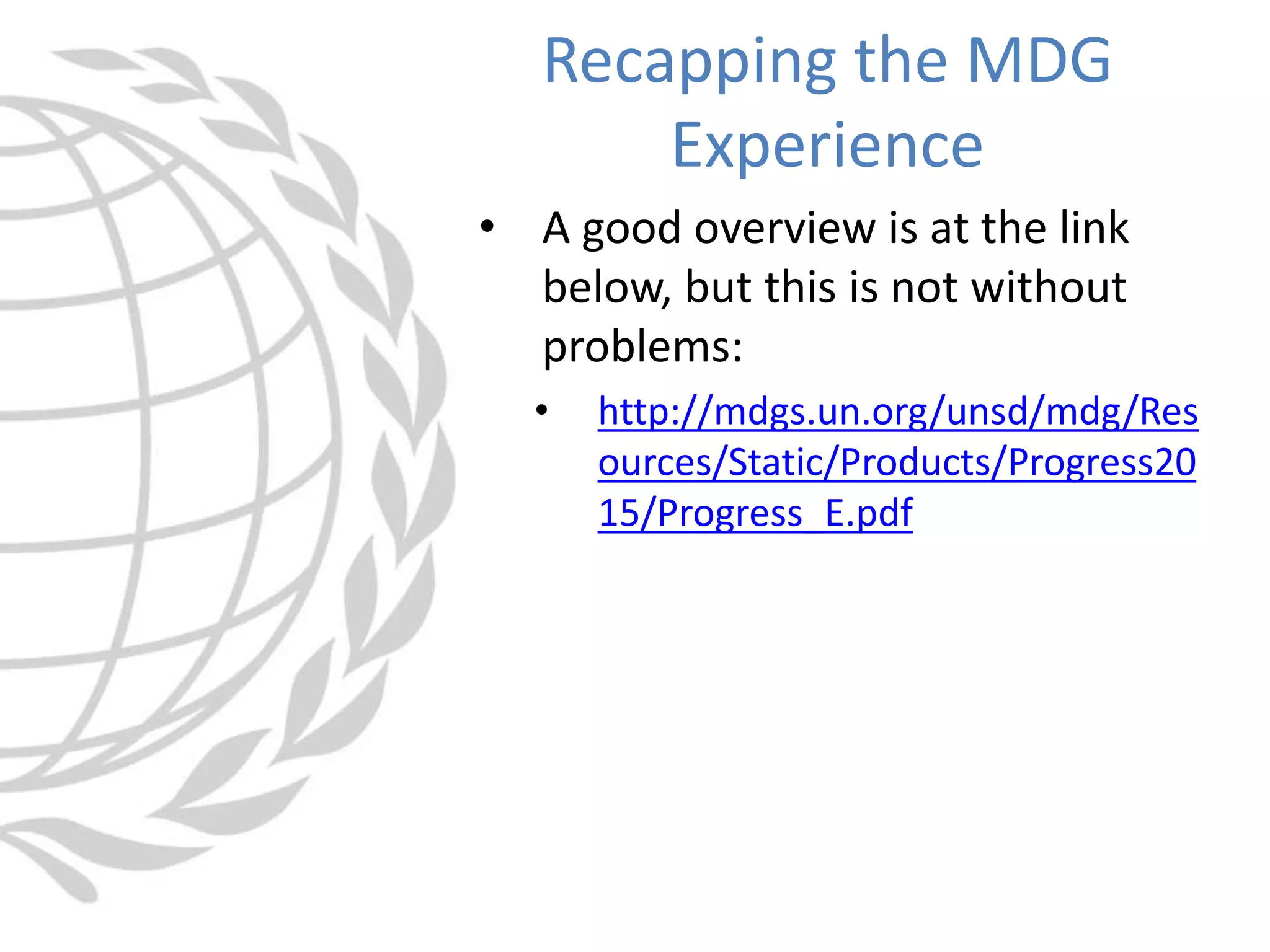 • A good overview is at the link
below, but this is not without
problems:
• http://mdgs.un.org/unsd/mdg/Res
ources/Static/Products/Progress20
15/Progress_E.pdf
Recapping the MDG
Experience
 