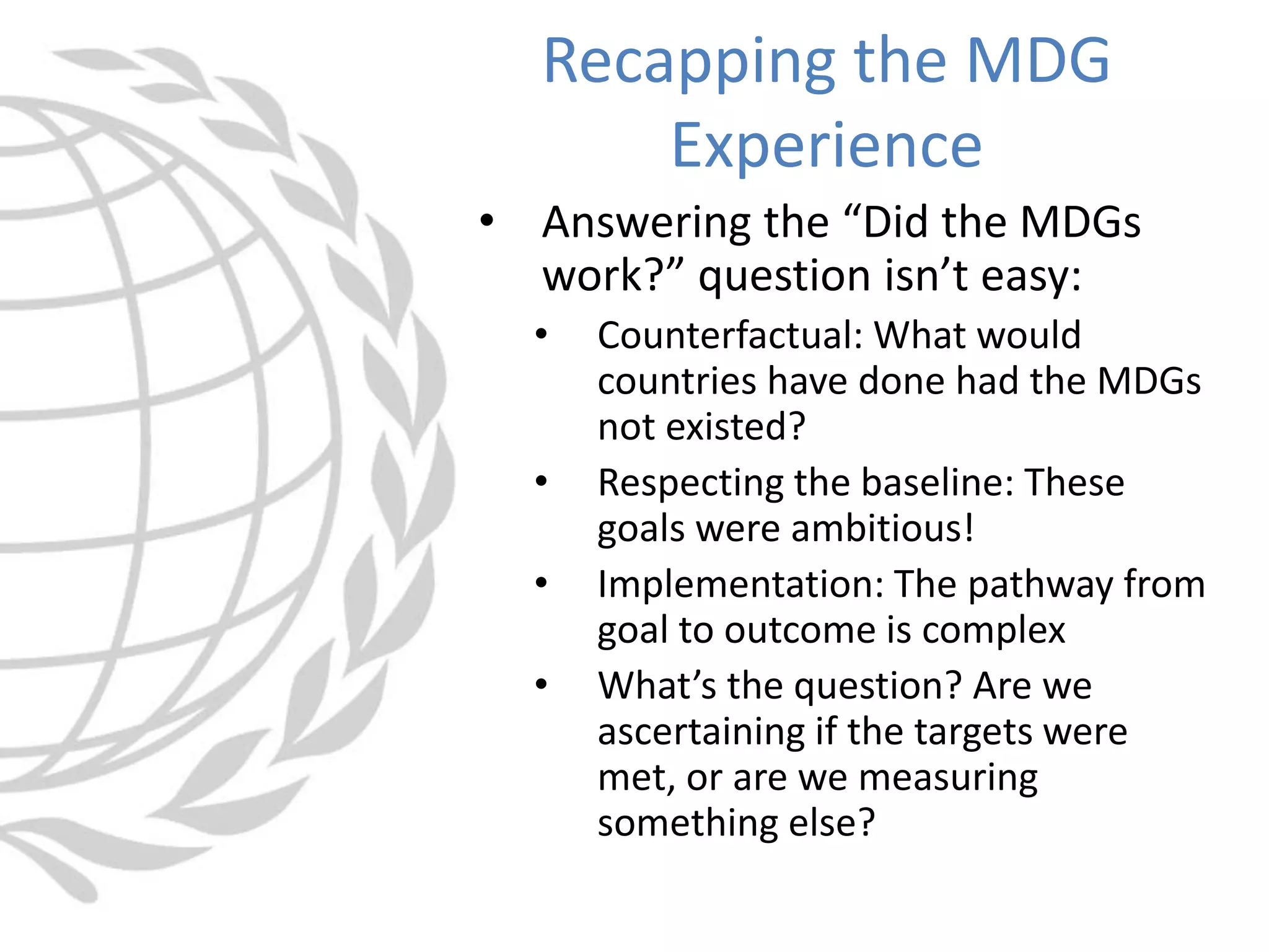 • Answering the “Did the MDGs
work?” question isn’t easy:
• Counterfactual: What would
countries have done had the MDGs
not existed?
• Respecting the baseline: These
goals were ambitious!
• Implementation: The pathway from
goal to outcome is complex
• What’s the question? Are we
ascertaining if the targets were
met, or are we measuring
something else?
Recapping the MDG
Experience
 