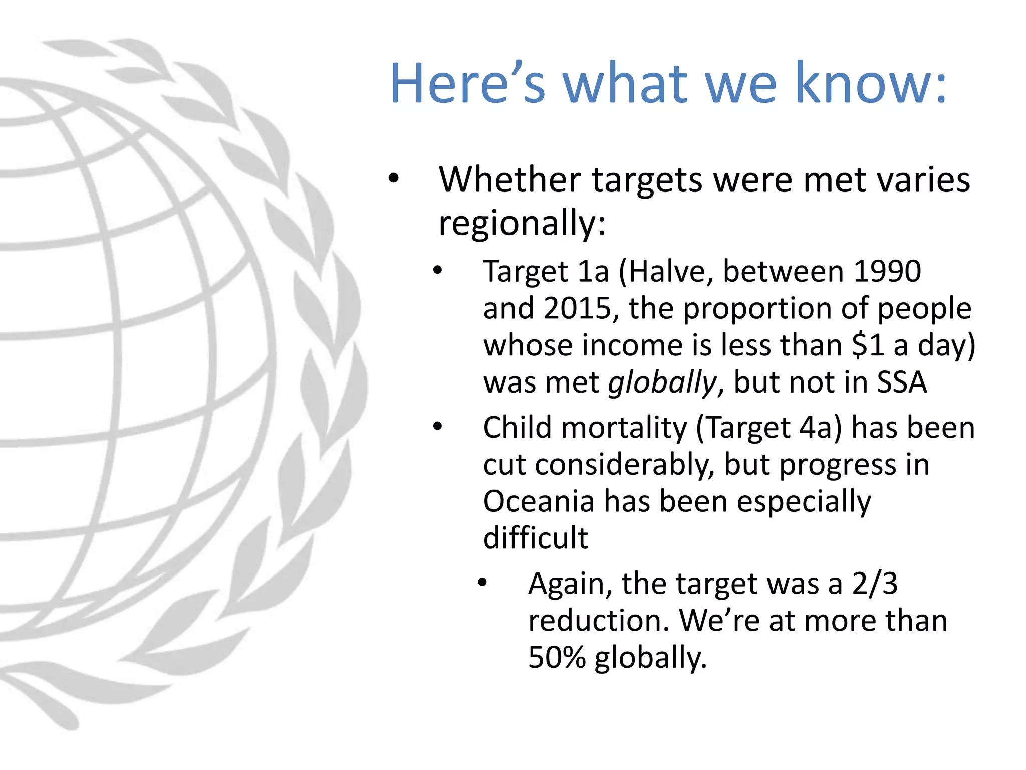 • Whether targets were met varies
regionally:
• Target 1a (Halve, between 1990
and 2015, the proportion of people
whose income is less than $1 a day)
was met globally, but not in SSA
• Child mortality (Target 4a) has been
cut considerably, but progress in
Oceania has been especially
difficult
• Again, the target was a 2/3
reduction. We’re at more than
50% globally.
Here’s what we know:
 