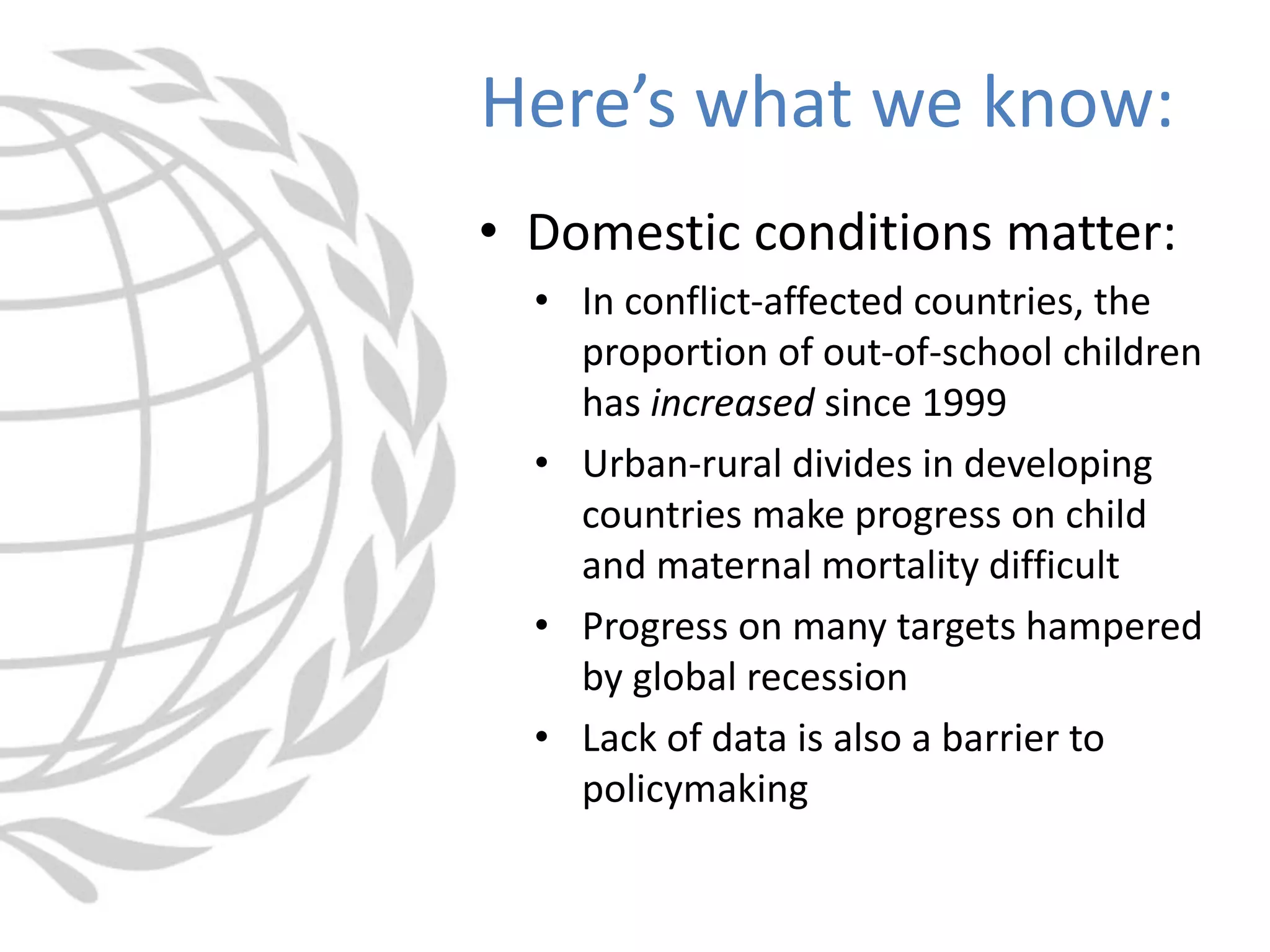 • Domestic conditions matter:
• In conflict-affected countries, the
proportion of out-of-school children
has increased since 1999
• Urban-rural divides in developing
countries make progress on child
and maternal mortality difficult
• Progress on many targets hampered
by global recession
• Lack of data is also a barrier to
policymaking
Here’s what we know:
 