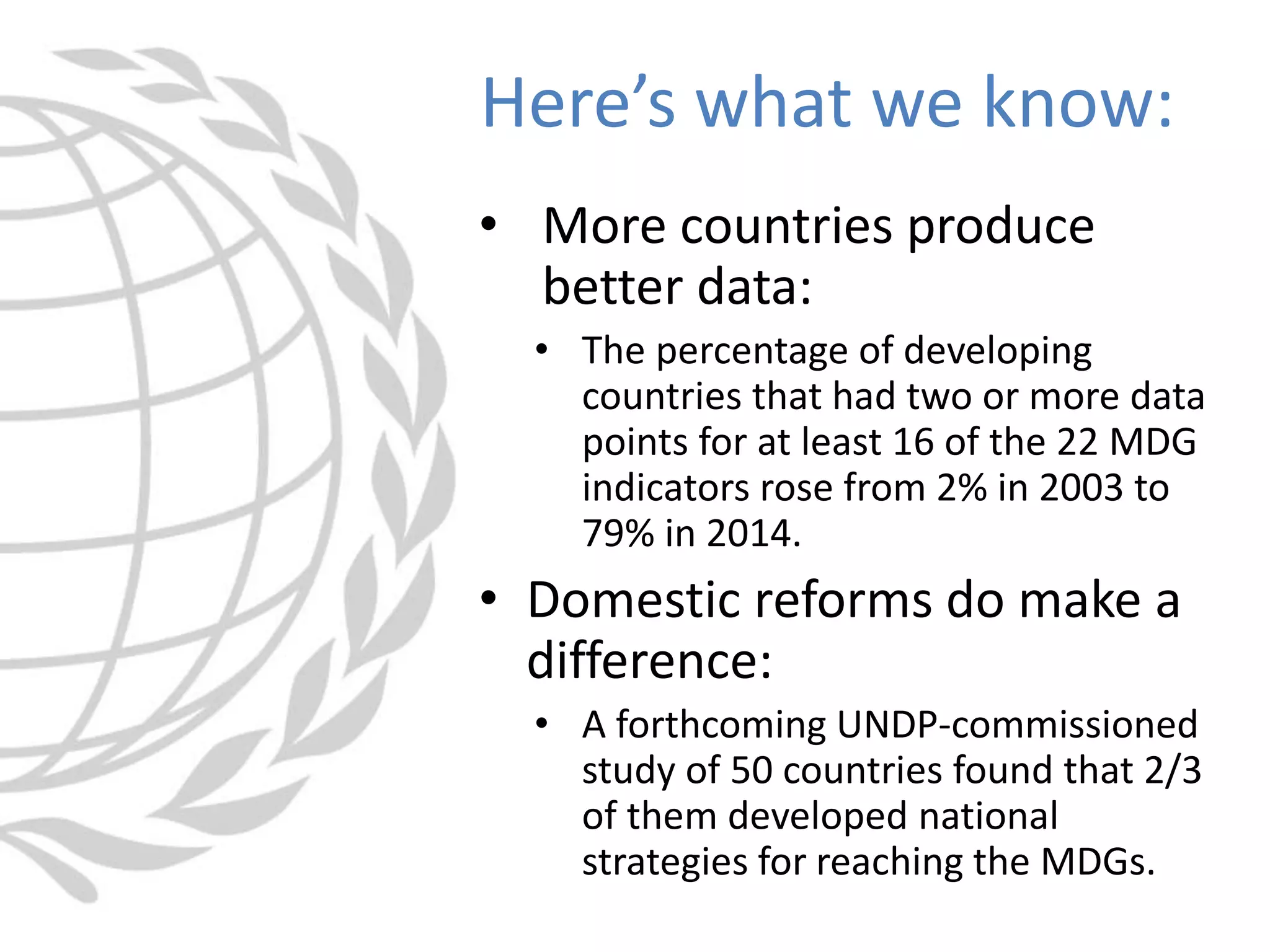 • More countries produce
better data:
• The percentage of developing
countries that had two or more data
points for at least 16 of the 22 MDG
indicators rose from 2% in 2003 to
79% in 2014.
• Domestic reforms do make a
difference:
• A forthcoming UNDP-commissioned
study of 50 countries found that 2/3
of them developed national
strategies for reaching the MDGs.
Here’s what we know:
 