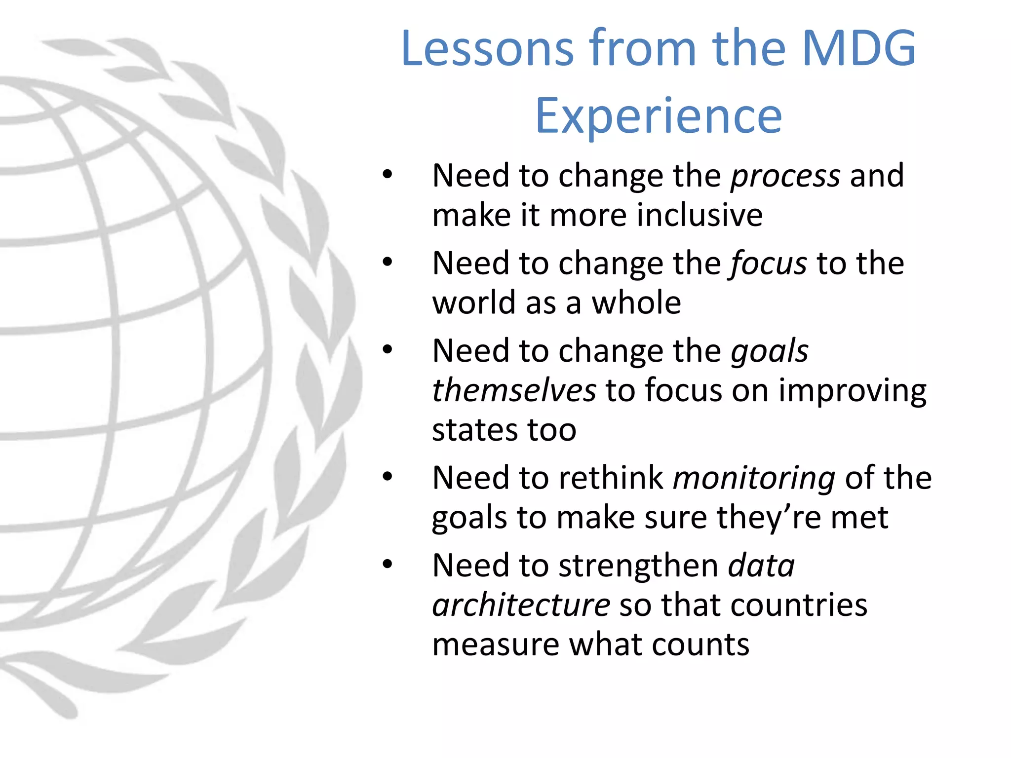 • Need to change the process and
make it more inclusive
• Need to change the focus to the
world as a whole
• Need to change the goals
themselves to focus on improving
states too
• Need to rethink monitoring of the
goals to make sure they’re met
• Need to strengthen data
architecture so that countries
measure what counts
Lessons from the MDG
Experience
 