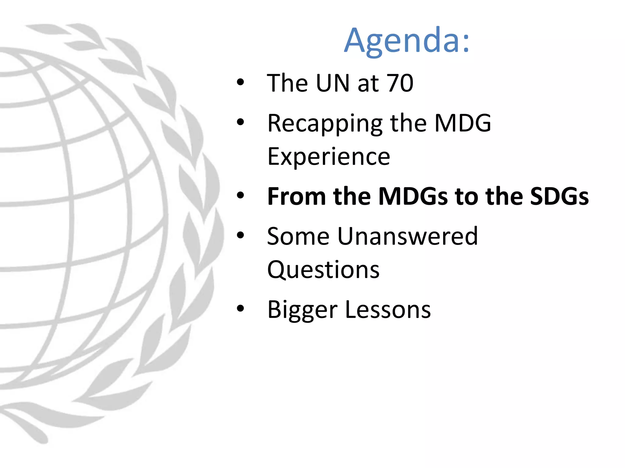 • The UN at 70
• Recapping the MDG
Experience
• From the MDGs to the SDGs
• Some Unanswered
Questions
• Bigger Lessons
Agenda:
 