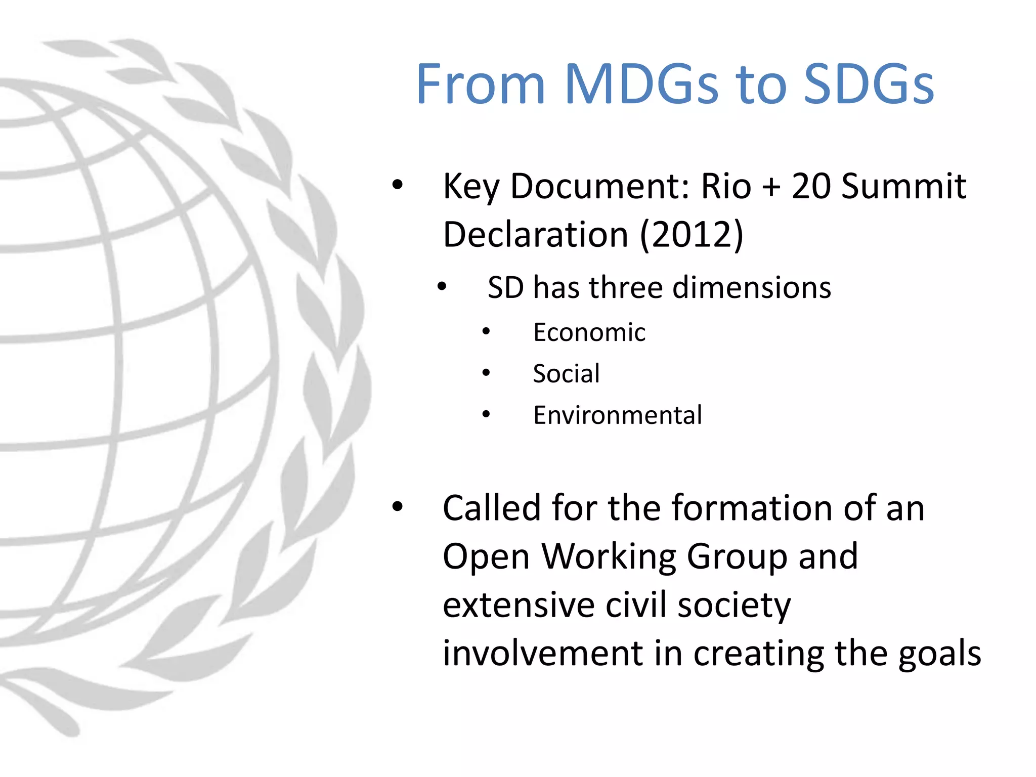 • Key Document: Rio + 20 Summit
Declaration (2012)
• SD has three dimensions
• Economic
• Social
• Environmental
• Called for the formation of an
Open Working Group and
extensive civil society
involvement in creating the goals
From MDGs to SDGs
 