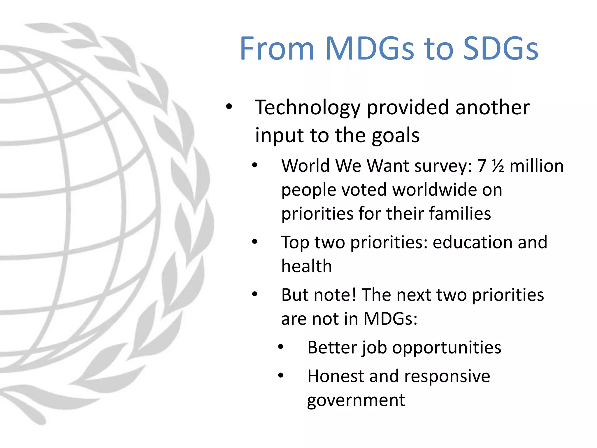 • Technology provided another
input to the goals
• World We Want survey: 7 ½ million
people voted worldwide on
priorities for their families
• Top two priorities: education and
health
• But note! The next two priorities
are not in MDGs:
• Better job opportunities
• Honest and responsive
government
From MDGs to SDGs
 
