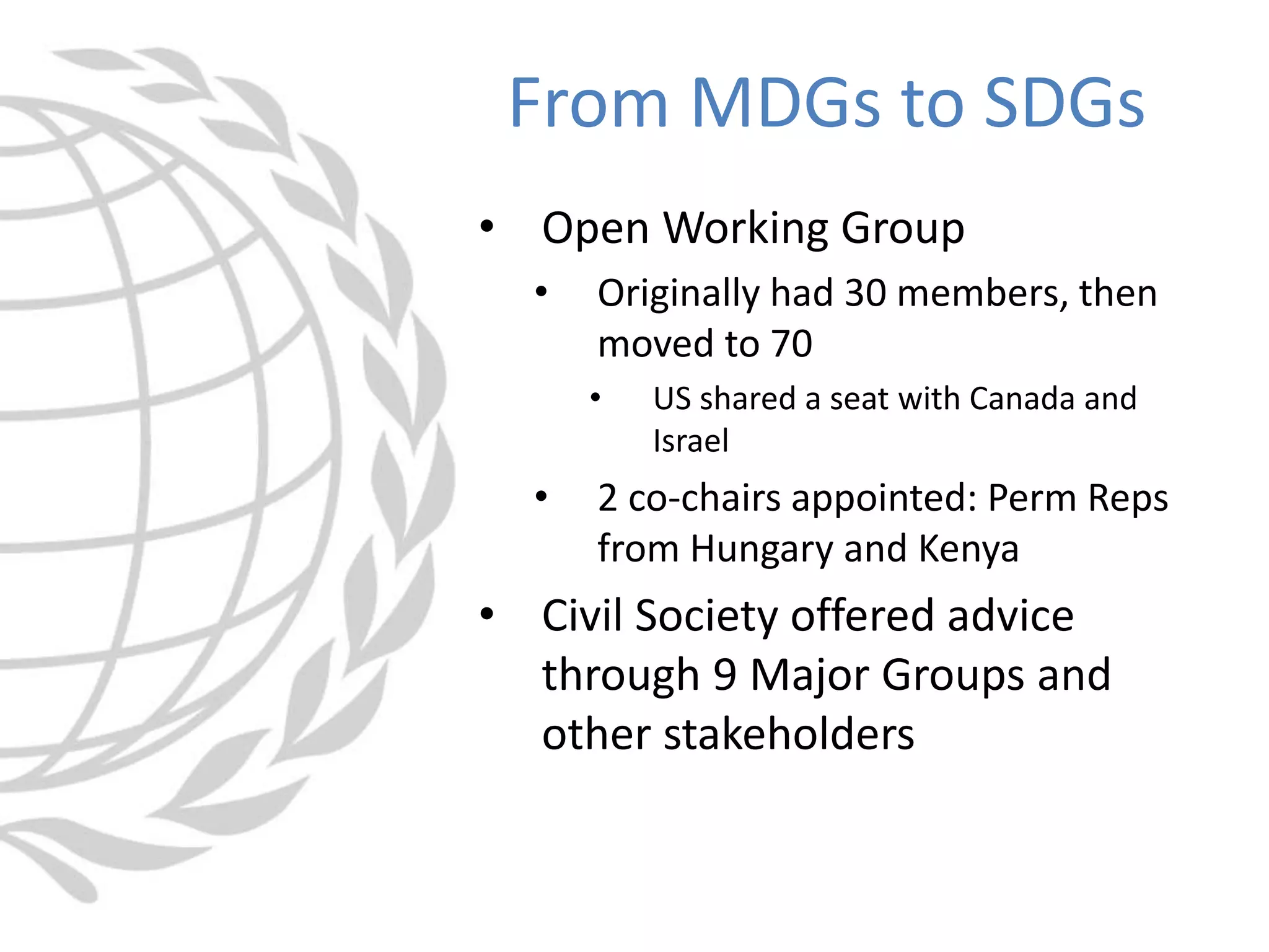 • Open Working Group
• Originally had 30 members, then
moved to 70
• US shared a seat with Canada and
Israel
• 2 co-chairs appointed: Perm Reps
from Hungary and Kenya
• Civil Society offered advice
through 9 Major Groups and
other stakeholders
From MDGs to SDGs
 